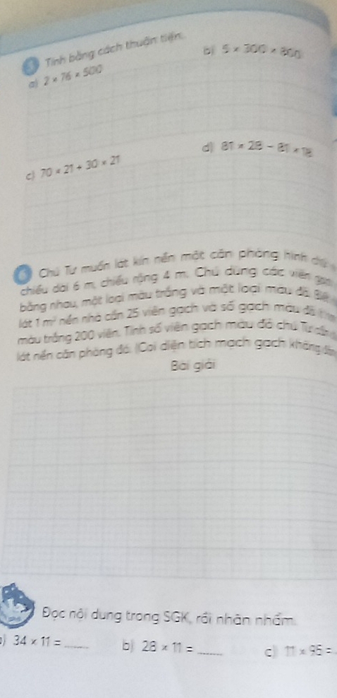 bì 5* 300* 300
Tính bằng cách thuận tiện 
a 2* 76* 500
dì 81* 28-81* 18
C 70* 21+30* 21
C Chú Tư muốn lát kín nền một căn phòng hình dệ 
chiều dai 6 m, chiếu rộng 4 m. Chú dùng các viên ga 
bằng nhau, một loại màu trắng và một loại màu đã B 
lát 1 m^2 nin nhà cần 25 viên gạch và số gạch màu đề tm 
màu trắng 200 viên, Tỉnh số viên gạch màu đô chú Từ dr 
lát nền căn phòng đó: (Coi diện tích mạch gạch không đần 
Bài giải 
Đọc nội dung trong SGK, rồi nhân nhấm.
34* 11= _b 28* 11= _c 11* 95=