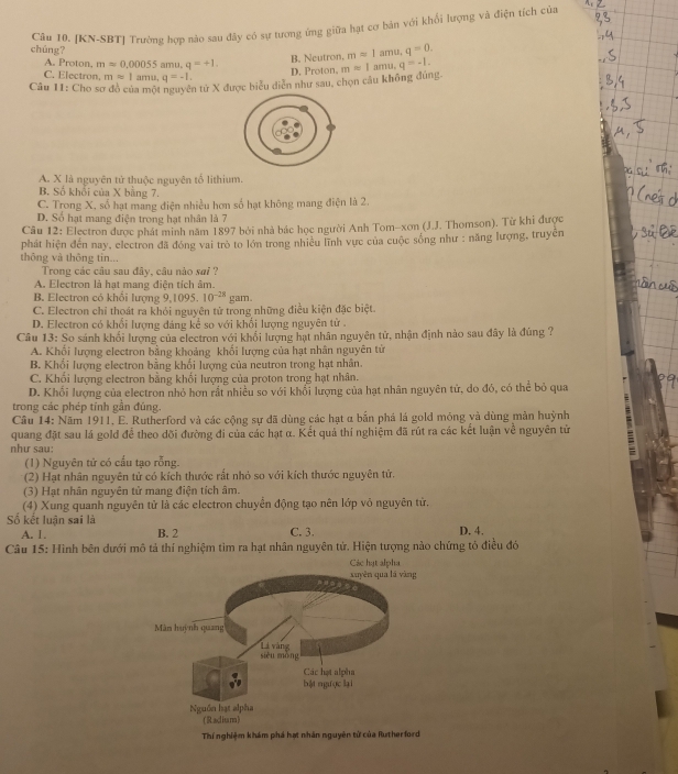 [KN-SBT] Trường hợp nào sau đây có sự tương ứng giữa hạt cơ bản với khổi lượng và điện tích của
chúng?
A. Proton, m=0.00055 amu。 q=+1.
B. Neutron, mapprox 1amu,q=0.
C. Electron. mapprox 1 a m,q=-1.
D. Proton,
Câu 11: Cho sơ đồ của một nguyên tử X được biểu diễn như sau, chọn câu không đúng. mapprox 1amu,q=-1.
A. X là nguyên tử thuộc nguyên tố lithium.
B. Số khổi của X bằng 7
C. Trong X, số hạt mang điện nhiều hơn số hạt không mang điện là 2.
D. Số hạt mang điện trong hạt nhân là 7
Câu 12: Electron được phát minh năm 1897 bởi nhà bác học người Anh Tom-xơn (J.J. Thomson). Từ khi được
phát hiện đến nay, electron đã đóng vai trò to lớn trong nhiều lĩnh vực của cuộc sống như : năng lượng, truyền
thông và thông tin...
Trong các câu sau đây, câu nào sai ?
A. Electron là hạt mang điện tích âm.
B. Electron có khổi lượng 9,1095. 10^(-28)g am.
C. Electron chỉ thoát ra khỏi nguyên tử trong những điều kiện đặc biệt
D. Electron có khổi lượng đáng kể so với khổi lượng nguyên tử .
Câu 13: So sánh khối lượng của electron với khổi lượng hạt nhân nguyên tử, nhận định nào sau đây là đúng ?
A. Khối lượng electron bằng khoảng khối lượng của hạt nhân nguyên tử
B. Khối lượng electron bằng khối lượng của neutron trong hạt nhân.
C. Khổi lượng electron bằng khối lượng của proton trong hạt nhân.
D. Khối lượng của electron nhỏ hơn rắt nhiều so với khổi lượng của hạt nhân nguyên tử, do đó, có thể bỏ qua
trong các phép tính gần đúng.
Câu 14: Năm 1911. E. Rutherford và các cộng sự đã dùng các hạt α bắn phá lá gold mỏng và dùng màn huỳnh
quang đặt sau lá gold để theo dõi đường đi của các hạt α. Kết quả thí nghiệm đã rút ra các kết luận về nguyên tử
như sau:
(1) Nguyên tử có cấu tạo rỗng.
(2) Hạt nhân nguyên tử có kích thước rất nhỏ so với kích thước nguyên tử.
(3) Hạt nhân nguyên tử mang điện tích âm.
(4) Xung quanh nguyên tử là các electron chuyển động tạo nên lớp vỏ nguyên tử.
Số kết luận sai là D. 4.
A. 1. B. 2 C. 3.
Câu 15: Hình bên dưới mô tả thí nghiệm tìm ra hạt nhân nguyên tử. Hiện tượng nào chứng tỏ điều đó
Thí nghiệm khám phá hạt nhân nguyên tử của Rutherford