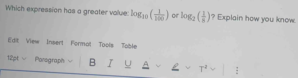 Which expression has a greater value: log _10( 1/100 ) or log _2( 1/8 ) ? Explain how you know. 
Edit View Insert Format Tools Table 
12pt Paragraph B I U A 
T^2 :