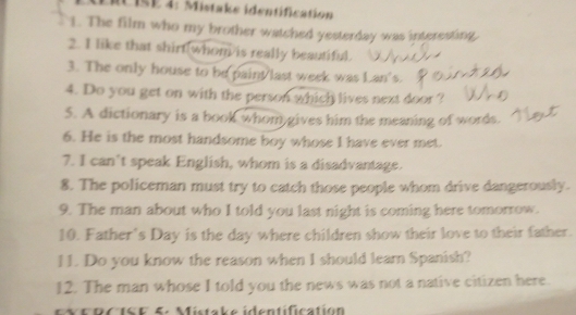 ERcIsE 4: Mistake identification 
1. The film who my brother watched yesterday was interesting, 
2. I like that shirt(whom/is really beautiful. 
3. The only house to be paint last week was Lan's. 
4. Do you get on with the person which lives next door ? 
5. A dictionary is a book whom gives him the meaning of words. 
6. He is the most handsome boy whose I have ever met. 
7. I can't speak English, whom is a disadvantage. 
8. The policeman must try to catch those people whom drive dangerously. 
9. The man about who I told you last night is coming here tomorrow. 
10. Father's Day is the day where children show their love to their father. 
11. Do you know the reason when I should learn Spanish? 
12. The man whose I told you the news was not a native citizen here. 
E RC ISF 5: Mistake identification
