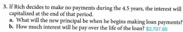 If Rich decides to make no payments during the 4.5 years, the interest will 
capitalized at the end of that period. 
a. What will the new principal be when he begins making loan payments? 
b. How much interest will he pay over the life of the loan? $3