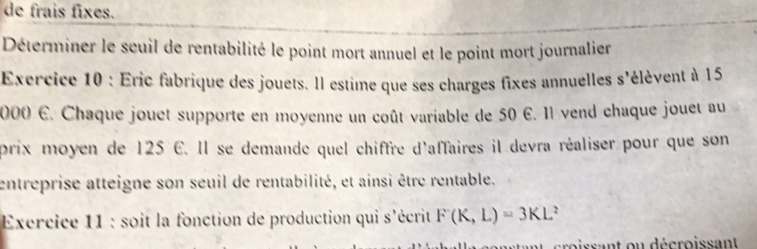 de frais fixes. 
Déterminer le seuil de rentabilité le point mort annuel et le point mort journalier 
Exercice 10 : Eric fabrique des jouets. Il estime que ses charges fixes annuelles s'élèvent à 15
2000 E. Chaque jouet supporte en moyenne un coût variable de 50 E. 11 vend chaque jouet au 
prix moyen de 125 E. Il se demande quel chiffre d'affaires il devra réaliser pour que son 
entreprise atteigne son seuil de rentabilité, et ainsi être rentable. 
Exercice 11 : soit la fonction de production qui s'écrit F(K,L)=3KL^2
oissant ou décroissan