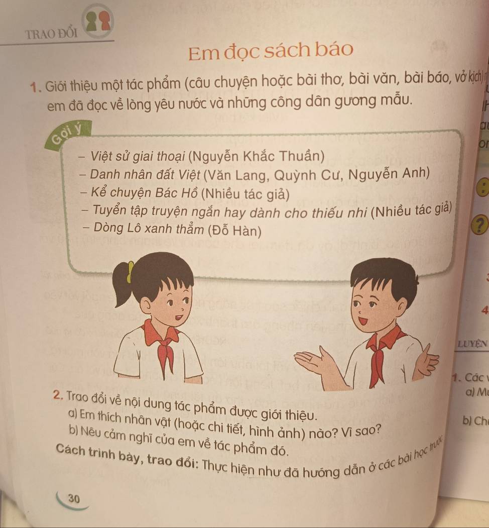 TRAO ĐỔI 28 
Em đọc sách báo 
1. Giới thiệu một tác phẩm (câu chuyện hoặc bài thơ, bài văn, bài báo, vở kịch) 
em đã đọc về lòng yêu nước và những công dân gương mẫu. 
Goiy 
a 
or 
Việt sử giai thoại (Nguyễn Khắc Thuần) 
- Danh nhân đất Việt (Văn Lang, Quỳnh Cư, Nguyễn Anh) 
- Kể chuyện Bác Hồ (Nhiều tác giả) 
- Tuyển tập truyện ngắn hay dành cho thiếu nhi (Nhiều tác giả) 
- Dòng Lô xanh thẳm (Đỗ Hàn) 
Q 
4 
Luyện 
1. Các 
α) M
2. Trao đổi về nội dung tác phẩm được giới thiệu. 
b) Ch 
a) Em thích nhân vật (hoặc chi tiết, hình ảnh) nào? Vì sao? 
b) Nêu cảm nghĩ của em về tác phẩm đó. 
Cách trình bày, trao đổi: Thực hiện như đã hướng dẫn ở các bài học trước 
30