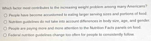 Which factor most contributes to the increasing weight problem among many Americans?
People have become accustomed to eating larger serving sizes and portions of food.
Nutrition guidelines do not take into account differences in body size, age, and gender.
People are paying more and more attention to the Nutrition Facts panels on food.
Federal nutrition guidelines change too often for people to consistently follow.