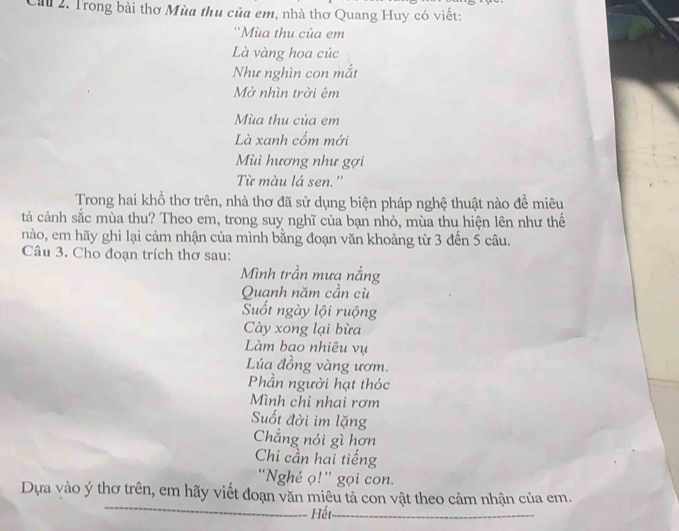 Că 2. Trong bài thơ Mùa thu của em, nhà thơ Quang Huy có viết: 
''Mùa thu của em 
Là vàng hoa cúc 
Như nghìn con mắt 
Mở nhìn trời êm 
Mùa thu của em 
Là xanh cốm mới 
Mùi hương như gợi 
Từ màu lá sen.'' 
Trong hai khổ thơ trên, nhà thơ đã sử dụng biện pháp nghệ thuật nào để miêu 
tả cảnh sắc mùa thu? Theo em, trong suy nghĩ của bạn nhỏ, mùa thu hiện lên như thế 
nào, em hãy ghi lại cảm nhận của mình bằng đoạn văn khoảng từ 3 đến 5 câu. 
Câu 3. Cho đoạn trích thơ sau: 
Mình trần mưa nắng 
Quanh năm cần cù 
Suốt ngày lội ruộng 
Cày xong lại bừa 
Làm bao nhiêu vụ 
Lúa đồng vàng ươm. 
Phần người hạt thóc 
Mình chỉ nhai rơm 
Suốt đời im lặng 
Chẳng nói gì hơn 
Chi cần hai tiếng 
“Nghé ọ!” gọi con. 
_ 
Dựa vào ý thơ trên, em hãy viết đoạn văn miêu tả con vật theo cảm nhận của em. 
Hết_