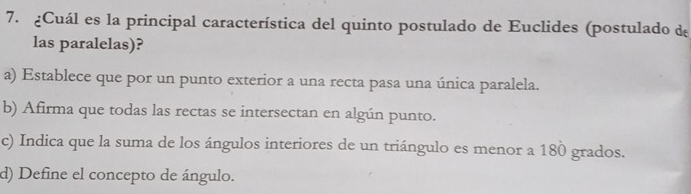 ¿Cuál es la principal característica del quinto postulado de Euclides (postulado de
las paralelas)?
a) Establece que por un punto exterior a una recta pasa una única paralela.
b) Afirma que todas las rectas se intersectan en algún punto.
c) Indica que la suma de los ángulos interiores de un triángulo es menor a 180 grados.
d) Define el concepto de ángulo.