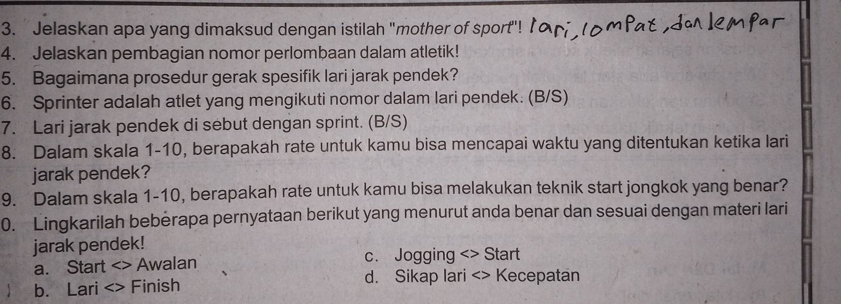 Jelaskan apa yang dimaksud dengan istilah "mother of sport"!
4. Jelaskan pembagian nomor perlombaan dalam atletik!
5. Bagaimana prosedur gerak spesifik lari jarak pendek?
6. Sprinter adalah atlet yang mengikuti nomor dalam lari pendek. (B/S)
7. Lari jarak pendek di sebut dengan sprint. (B/S)
8. Dalam skala 1-10, berapakah rate untuk kamu bisa mencapai waktu yang ditentukan ketika lari
jarak pendek?
9. Dalam skala 1-10, berapakah rate untuk kamu bisa melakukan teknik start jongkok yang benar?
0. Lingkarilah beberapa pernyataan berikut yang menurut anda benar dan sesuai dengan materi lari
jarak pendek!
a. Start <> Awalan
c. Jogging <> Start
b. Lari <> Finish
d. Sikap lari <> Kecepatan