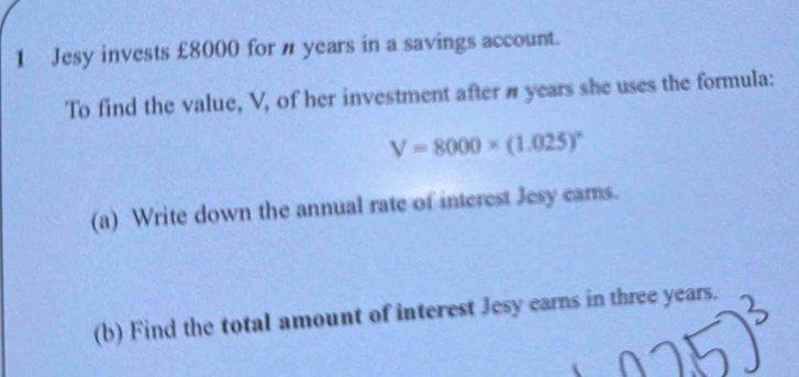 Jesy invests £8000 for n years in a savings account. 
To find the value, V, of her investment after # years she uses the formula:
V=8000* (1.025)^circ 
(a) Write down the annual rate of interest Jesy cars. 
(b) Find the total amount of interest Jesy earns in three years.