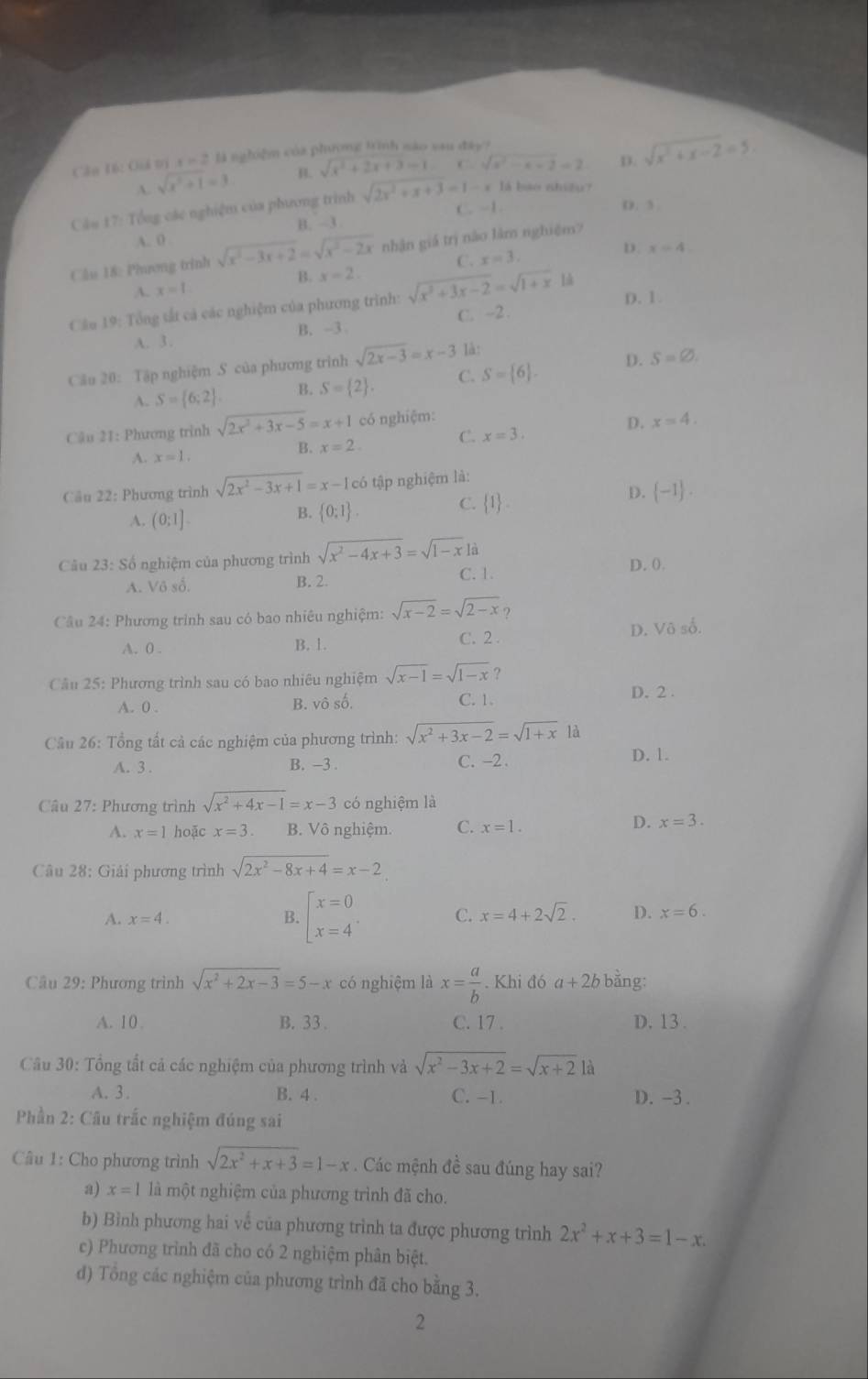 Cân 16: Giá tị r=2 là nghiệm của phương trình nào sau đây?
A. sqrt(x^2+1)=3 B. sqrt(x^2+2x+3)=1 . ∴ sqrt(a^2-a-2)=2 D. sqrt(x^2+x-2)=5
Cầu 17: Tổng các nghiệm của phương trình sqrt(2x^2+x+3)=1-x1 bao nhiều?
C. -1. D. 3
B. -3
A. 0
Cầu 18: Phương trinh sqrt(x^2-3x+2)=sqrt(x^2-2x) nhận giá trị nào làm nghiệm?
B. x=2. C. x=3. D. x=4.
A. x=1.
Cầu 19: Tổng tắt cả các nghiệm của phương trình: sqrt(x^2+3x-2)=sqrt(1+x) D. 1.
A. 3 . B. -3 C. ~2.
Cầu 20: Tập nghiệm S của phương trình sqrt(2x-3)=x-3 là:
A. S= 6;2 . B. S= 2 . C. S= 6 . D. S=varnothing .
Cậu 21: Phương trình sqrt(2x^2+3x-5)=x+1 có nghiệm:
D. x=4.
C. x=3.
A. x=1.
B. x=2.
Cầu 22: Phương trình sqrt(2x^2-3x+1)=x-1c6 tập nghiệm là:
D.  -1 .
A. (0:1]
B.  0:1 .
C.  1 .
Câu 23: Số nghiệm của phương trình sqrt(x^2-4x+3)=sqrt(1-x)1a D. ().
A. Vô số. B. 2 C. 1.
Câu 24: Phương trình sau có bao nhiêu nghiệm: sqrt(x-2)=sqrt(2-x) ?
A. 0 . B. 1. C. 2 . D. Vô số.
Câu 25: Phương trình sau có bao nhiêu nghiệm sqrt(x-1)=sqrt(1-x) ?
A. 0 . B. vô số. C. 1. D. 2 .
Câu 26: Tổng tất cả các nghiệm của phương trình: sqrt(x^2+3x-2)=sqrt(1+x) là
A. 3 . B. -3 . C. -2 . D. 1.
Câu 27: Phương trình sqrt(x^2+4x-1)=x-3 có nghiệm là
A. x=1 hoặc x=3 B. Vô nghiệm. C. x=1.
D. x=3.
Câu 28: Giải phương trình sqrt(2x^2-8x+4)=x-2
A. x=4.
B. beginbmatrix x=0 x=4^ C. x=4+2sqrt(2). D. x=6.
Câu 29: Phương trình sqrt(x^2+2x-3)=5-x có nghiệm là x= a/b . Khi đó a+2b bằng:
A. 10 B. 33 . C. 17 . D. 13.
Câu 30: Tổng tất cả các nghiệm của phương trình và sqrt(x^2-3x+2)=sqrt(x+2) là
A. 3. B. 4 . C. -1. D. -3 .
Phần 2: Câu trắc nghiệm đúng sai
Câu 1: Cho phương trình sqrt(2x^2+x+3)=1-x. Các mệnh đề sau đúng hay sai?
a) x=1 là một nghiệm của phương trình đã cho.
b) Bình phương hai về của phương trình ta được phương trình 2x^2+x+3=1-x.
c) Phương trình đã cho có 2 nghiệm phân biệt.
d) Tổng các nghiệm của phương trình đã cho bằng 3.
2