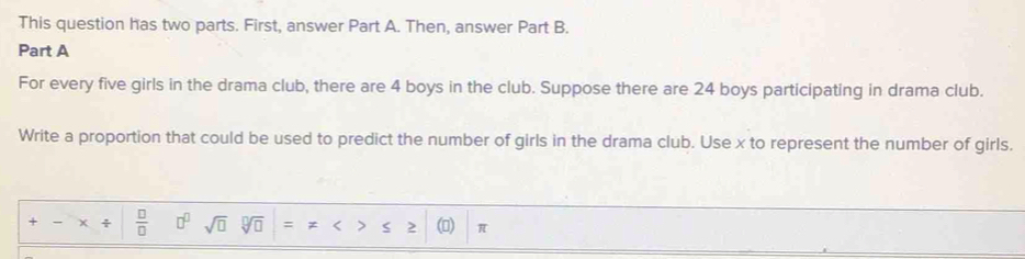 This question has two parts. First, answer Part A. Then, answer Part B. 
Part A 
For every five girls in the drama club, there are 4 boys in the club. Suppose there are 24 boys participating in drama club. 
Write a proportion that could be used to predict the number of girls in the drama club. Use x to represent the number of girls. 
+ x  □ /□   □^(□) sqrt(□ )sqrt[□](□ ) = 2 () π