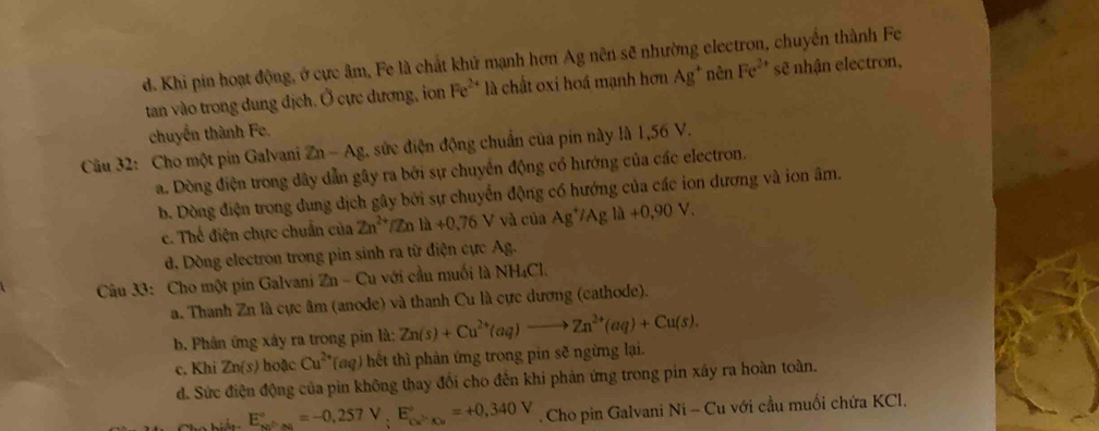 d. Khi pin hoạt động, ở cực âm, Fe là chất khử mạnh hơn Ag nên sẽ nhường electron, chuyển thành Fe
tan vào trong dung địch. Ở cực dương, ion Fe^(2+) là chất oxi hoá mạnh hơn Ag^+ nên Fe^(2+) sẽ nhận electron,
chuyển thành Fe.
Câu 32: Cho một pin Galvani Zn-Ag 2. sửc điện động chuẩn của pin này là 1,56 V.
a. Dòng điện trong dây dẫn gây ra bởi sự chuyển động có hướng của các electron.
b. Dòng điện trong dung dịch gây bởi sự chuyển động có hướng của các ion dương và ion âm.
c. Thế điện chực chuẩn của Zn^(2+) /Zn là +0.76V và của Ag^+/Agla+0,90V.
d. Dòng electron trong pin sinh ra từ điện cực Ag.
Câu 33: Cho một pin Galvani Zn-Cu với cầu muối là NH₄Cl.
a. Thanh Zn là cực âm (anode) và thanh Cu là cực dương (cathode).
b. Phân ứng xây ra trong pin là: Zn(s)+Cu^(2+)(aq)to Zn^(2+)(aq)+Cu(s).
c. Khi Zn(s) hoặc Cu^(2+) (aq) hết thì phản ứng trong pin sẽ ngừng lại.
d. Sức điện động của pìn không thay đổi cho đến khi phản ứng trong pin xây ra hoàn toàn.
E_x_0^circ =-0,257V,0,257Vo°=+0,340V Cho pin Galvani Ni - Cu với cầu muối chứa KCl.