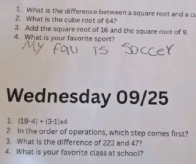 What is the difference between a square root and a c 
2. What is the cube root of 64? 
3. Add the square root of 16 and the square root of 9. 
4. What is your favorite sport? 
Wednesday 09/25 
1. (19-4)+(3-1)* 4
2. In the order of operations, which step comes first? 
3. What is the difference of 223 and 47? 
4. What is your favorite class at school?