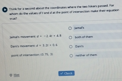 Think for a second about the coordinates where the two hikers passed. For
whom do the values of t and d at the point of intersection make their equation
true?
Jamal's
Jamaï's movement: d=-2.4t+4.8 both of them
Dani's movement: d=3.2t+0.6 Dani's
point of intersection: (0.75,3) neither of them
Hint Check