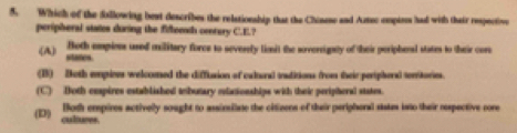 Which of the fillowing best describes the relationship that the Chiname and Aztec empires had with thair respective
peripheral states during the fifleenth centery C.E.?
Both empions uned military force to severely liasit the sovereignty of their peripherasl states to their cors
(A) states
(B) Both empioes welcomed the diffusion of calural iaditions from their peripheral territories.
(C) Both eespires established tebutary etacionships with their peripheral states.
(D) Both empires activelly sought to assinsilate the citizens of their periphoral sistes into their respective core
cultures.