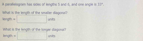 A parallelogram has sides of lengths 5 and 6, and one angle is 33°. 
What is the length of the smaller diagonal? 
len gth=□ units
What is the length of the longer diagonal? 
length =□ units