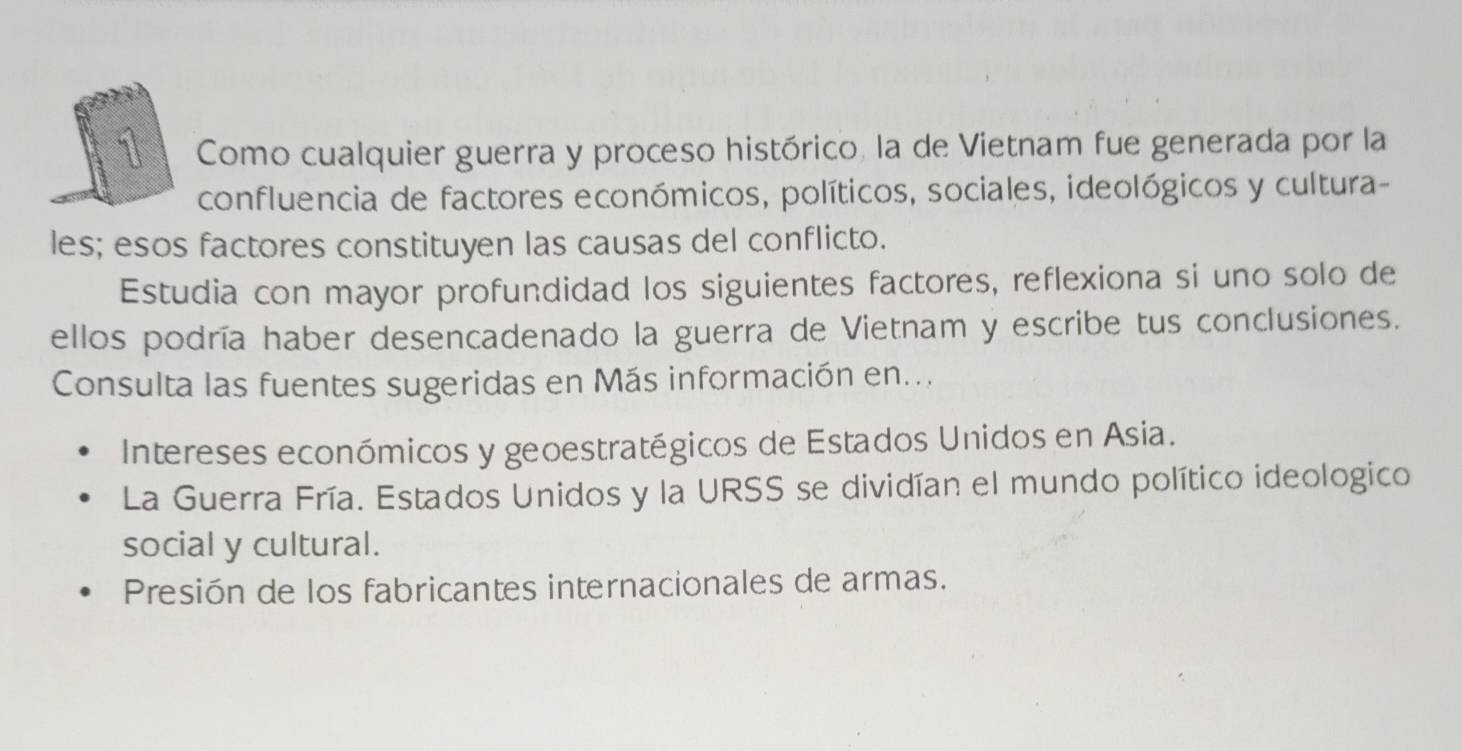 Como cualquier guerra y proceso histórico, la de Vietnam fue generada por la
confluencia de factores económicos, políticos, sociales, ideológicos y cultura-
les; esos factores constituyen las causas del conflicto.
Estudia con mayor profundidad los siguientes factores, reflexiona si uno solo de
ellos podría haber desencadenado la guerra de Vietnam y escribe tus conclusiones.
Consulta las fuentes sugeridas en Más información en...
Intereses económicos y geoestratégicos de Estados Unidos en Asia.
La Guerra Fría. Estados Unidos y la URSS se dividían el mundo político ideologico
social y cultural.
Presión de los fabricantes internacionales de armas.