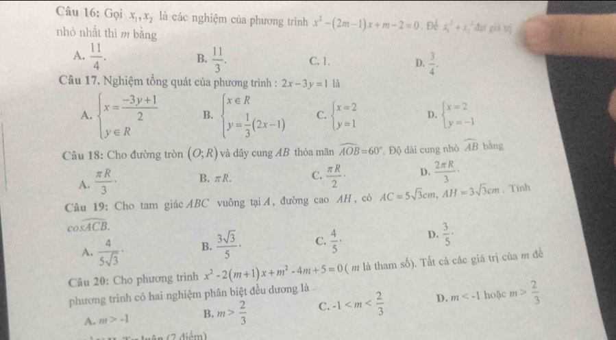 Gọi x_1,x_2 là các nghiệm của phương trình x^2-(2m-1)x+m-2=0. Để x_1^(2+x_2^2 đại giá trị
nhỏ nhất thì m bằng
A. frac 11)4.  11/3 . C. 1. D.  3/4 .
B.
Câu 17. Nghiệm tổng quát của phương trình : 2x-3y=1 là
A. beginarrayl x= (-3y+1)/2  y∈ Rendarray. B. beginarrayl x∈ R y= 1/3 (2x-1)endarray. C. beginarrayl x=2 y=1endarray. D. beginarrayl x=2 y=-1endarray.
Câu 18: Cho đường tròn (O;R) và dây cung AB thỏa mãn widehat AOB=60° * Độ dài cung nhỏ widehat AB bằng
A.  π R/3 ·
D.
B. πR. C.  π R/2 ·  2π R/3 ·
Câu 19: Cho tam giác ABC vuông tại A, đường cao AH, có AC=5sqrt(3)cm,AH=3sqrt(3)cm. Tinh
cos widehat ACB.
A.  4/5sqrt(3) ·
C.
B.  3sqrt(3)/5 ·  4/5 ·
D.  3/5 ·
Câu 20: Cho phương trình x^2-2(m+1)x+m^2-4m+5=0 ( m là tham số). Tất cả các giá trị của m để
phương trình có hai nghiệm phân biệt đều dương là
A. m>-1
B. m> 2/3  C. -1 D. m hoặc m> 2/3 
(7 điểm)