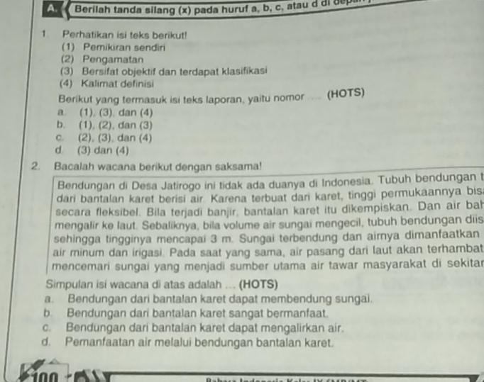 Berilah tanda silang (x) pada huruf a, b, c, atau i d
1. Perhatikan isi teks berikut!
(1) Pemikiran sendiri
(2) Pengamatan
(3) Bersifat objektif dan terdapat klasifikasi
(4) Kalimat definisi
Berikut yang termasuk isi teks laporan, yaitu nomor .... (HOTS)
a. (1), (3). dan (4)
b. (1), (2), dan (3)
c. (2), (3). dan (4)
d (3) dan (4)
2. Bacalah wacana berikut dengan saksama!
Bendungan di Desa Jatirogo ini tidak ada duanya di Indonesia. Tubuh bendungan t
dari bantalan karet berisi air. Karena terbuat dari karet, tinggi permukaannya bis
secara fleksibel. Bila terjadi banjir, bantalan karet itu dikempiskan. Dan air bah
mengalir ke laut. Sebaliknya, bila volume air sungai mengecil, tubuh bendungan diis
sehingga tingginya mencapai 3 m. Sungai terbendung dan airnya dimanfaatkan
air minum dan irigasi. Pada saat yang sama, air pasang dari laut akan terhambat
mencemari sungai yang menjadi sumber utama air tawar masyarakat di sekitar
Simpulan isi wacana di atas adalah .. (HOTS)
a. Bendungan dari bantalan karet dapat membendung sungai.
b. Bendungan dari bantalan karet sangat bermanfaat.
c. Bendungan dari bantalan karet dapat mengalirkan air.
d. Pemanfaatan air melalui bendungan bantalan karet.