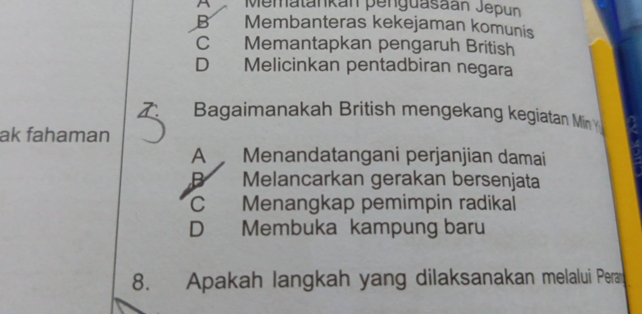 A Mematankán penguasaán Jepun
B Membanteras kekejaman komunís
C Memantapkan pengaruh British
D Melicinkan pentadbiran negara
Bagaimanakah British mengekang kegiatan Min Y
ak fahaman
A Menandatangani perjanjian damai
B Melancarkan gerakan bersenjata
C Menangkap pemimpin radikal
D Membuka kampung baru
8. Apakah langkah yang dilaksanakan melalui Peran