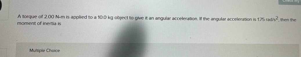 my
A torque of 2.00 N•m is applied to a 10.0 kg object to give it an angular acceleration. If the angular acceleration is 1.75rad/s^2 , then the
moment of inertia is
Multiple Choice