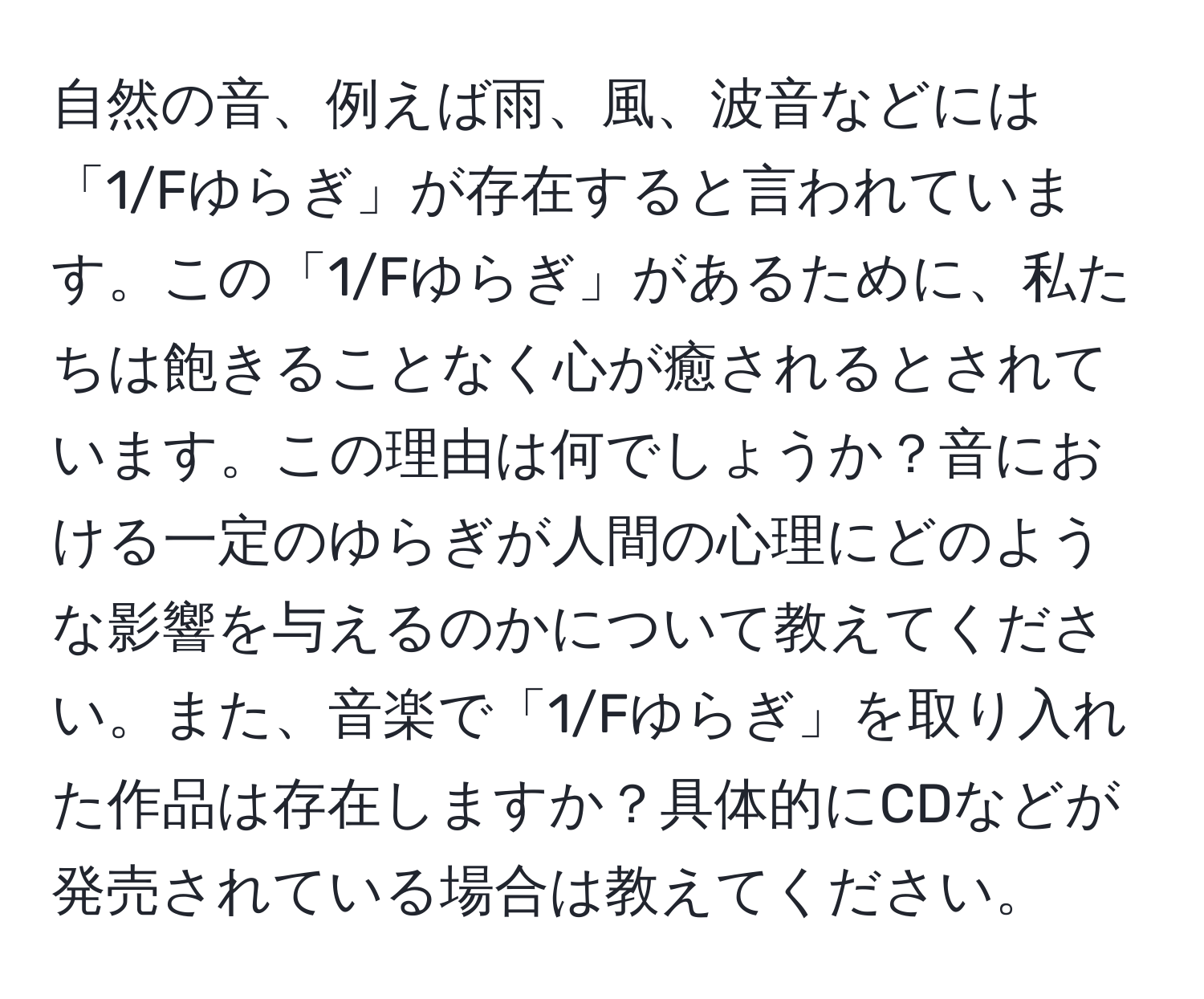 自然の音、例えば雨、風、波音などには「1/Fゆらぎ」が存在すると言われています。この「1/Fゆらぎ」があるために、私たちは飽きることなく心が癒されるとされています。この理由は何でしょうか？音における一定のゆらぎが人間の心理にどのような影響を与えるのかについて教えてください。また、音楽で「1/Fゆらぎ」を取り入れた作品は存在しますか？具体的にCDなどが発売されている場合は教えてください。