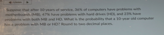 Listen 
Suppose that after 10 years of service, 36% of computers have problems with 
motherboards (MB), 47% have problems with hard drives (HD), and 23% have 
problems with both MB and HD. What is the probability that a 10-year old computer 
has a problem with MB or HD? Round to two decimal places.