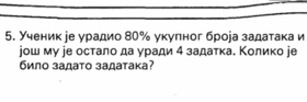 Ученик іе урадио 80% укуπног броеа задатака и 
jош му jе остало да уради 4 задатка. Κолико jе 
било задато задатака?