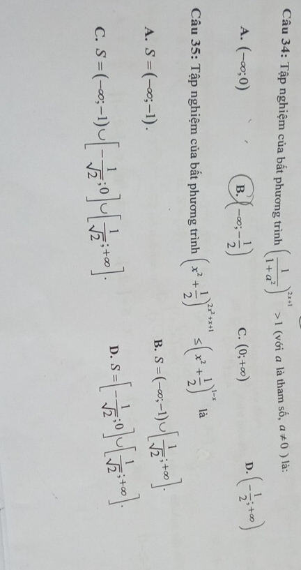 Tập nghiệm của bất phương trình ( 1/1+a^2 )^2x+1>1 (với a là tham số, a!= 0) là:
A. (-∈fty ;0) C. (0;+∈fty )
B. (-∈fty ;- 1/2 )
D. (- 1/2 ;+∈fty )
Câu 35: Tập nghiệm của bất phương trình (x^2+ 1/2 )^2x^2+x+1≤ (x^2+ 1/2 )^1-x là
A. S=(-∈fty ;-1).
B. S=(-∈fty ;-1)∪ [ 1/sqrt(2) ;+∈fty ].
C. S=(-∈fty ;-1)∪ [- 1/sqrt(2) ;0]∪ [ 1/sqrt(2) ;+∈fty ]. D. S=[- 1/sqrt(2) ;0]∪ [ 1/sqrt(2) ;+∈fty ].