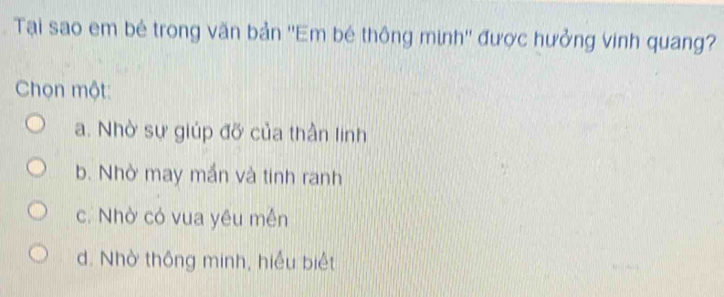 Tại sao em bé trong văn bản ''Em bé thông minh'' được hưởng vinh quang?
Chọn một:
a. Nhờ sự giúp đỡ của thần linh
b. Nhờ may mắn và tinh ranh
c. Nhờ có vua yêu mền
d. Nhờ thông minh, hiểu biệt