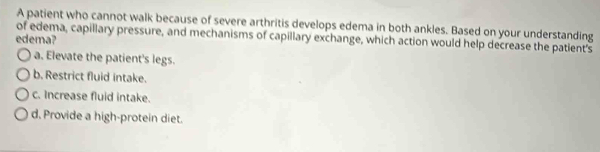 A patient who cannot walk because of severe arthritis develops edema in both ankles. Based on your understanding
of edema, capillary pressure, and mechanisms of capillary exchange, which action would help decrease the patient's
edema?
a. Elevate the patient's legs.
b, Restrict fluid intake.
c. Increase fluid intake.
d. Provide a high-protein diet.