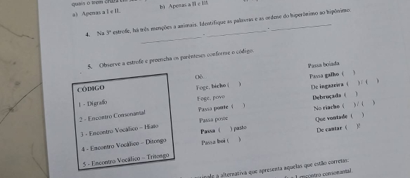 guais o trem cr uz 
a) Apenas a 1∈ IL b) Apenas a II e I
4. Na 3° estrofe, há três menções a animais. Identifique as palavras e as ordene do hiperônimo ao hipônimo
_
.
5. Observe a estrofe e preencha os parênteses conforme o código
Passa boïada
Oô..
1 Passa galho (
Código
| - Digrafe Foge, bicho ( De ingazeira 
) í ( 、
Foge, povo

2 - Encontro Consenantal Passa ponte  ) Debruçada ( 1
1
3 - Encontro Vocálico - Hiato Passa poste No riacho ( ) 1 (
Passa (
4 - Encontro Vocálico - Ditongo Passa boi ( ) pasto Que vontade ( De cantar  )!
)
5 - Encontro Vocálico - Tritengo
inale a alternativa que apresenta aquelas que estão corretas:
cn contro consonantal.