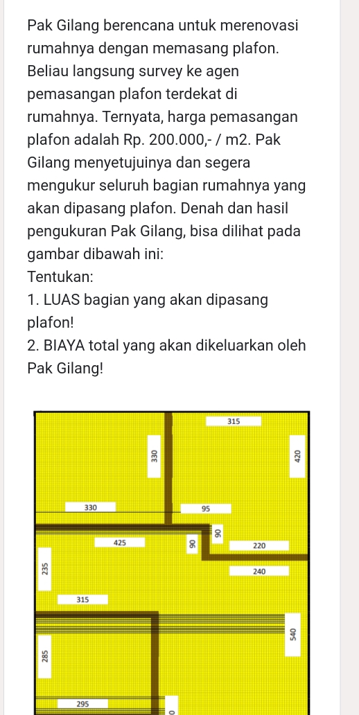 Pak Gilang berencana untuk merenovasi 
rumahnya dengan memasang plafon. 
Beliau langsung survey ke agen 
pemasangan plafon terdekat di 
rumahnya. Ternyata, harga pemasangan 
plafon adalah Rp. 200.000,- / m2. Pak 
Gilang menyetujuinya dan segera 
mengukur seluruh bagian rumahnya yang 
akan dipasang plafon. Denah dan hasil 
pengukuran Pak Gilang, bisa dilihat pada 
gambar dibawah ini: 
Tentukan: 
1. LUAS bagian yang akan dipasang 
plafon! 
2. BIAYA total yang akan dikeluarkan oleh 
Pak Gilang! 
295