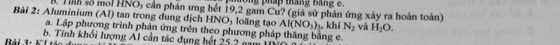 hhong pháp tháng bằng e. 
B. Tnh số moi HNO5 cần phân ưng hết 19, 2 gam Cu? (giả sử phân ứng xây ra hoàn toàn) 
Bài 2: Aluminium (Al) tan trong dung dịch HNO₃ loãng tạo AI(NO_3) , khí N_2 và H_2O. 
a. Lập phương trình phản ứng trên theo phương pháp thăng bằng e. 
Rài 3: K1 tác du b. Tính khối lượng Al cần tác dụng hết 25 2 gam
