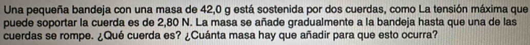 Una pequeña bandeja con una masa de 42,0 g está sostenida por dos cuerdas, como La tensión máxima que 
puede soportar la cuerda es de 2,80 N. La masa se añade gradualmente a la bandeja hasta que una de las 
cuerdas se rompe. ¿Qué cuerda es? ¿Cuánta masa hay que añadir para que esto ocurra?