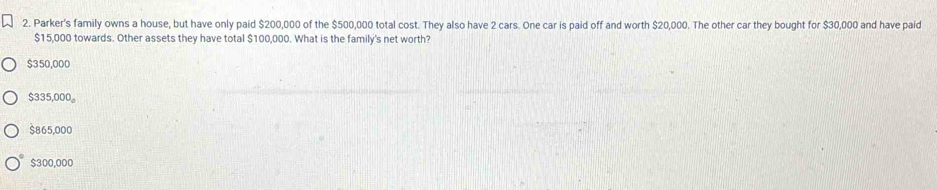 Parker's family owns a house, but have only paid $200,000 of the $500,000 total cost. They also have 2 cars. One car is paid off and worth $20,000. The other car they bought for $30,000 and have paid
$15,000 towards. Other assets they have total $100,000. What is the family's net worth?
$350,000
$335,000 。
$865,000
$300,000