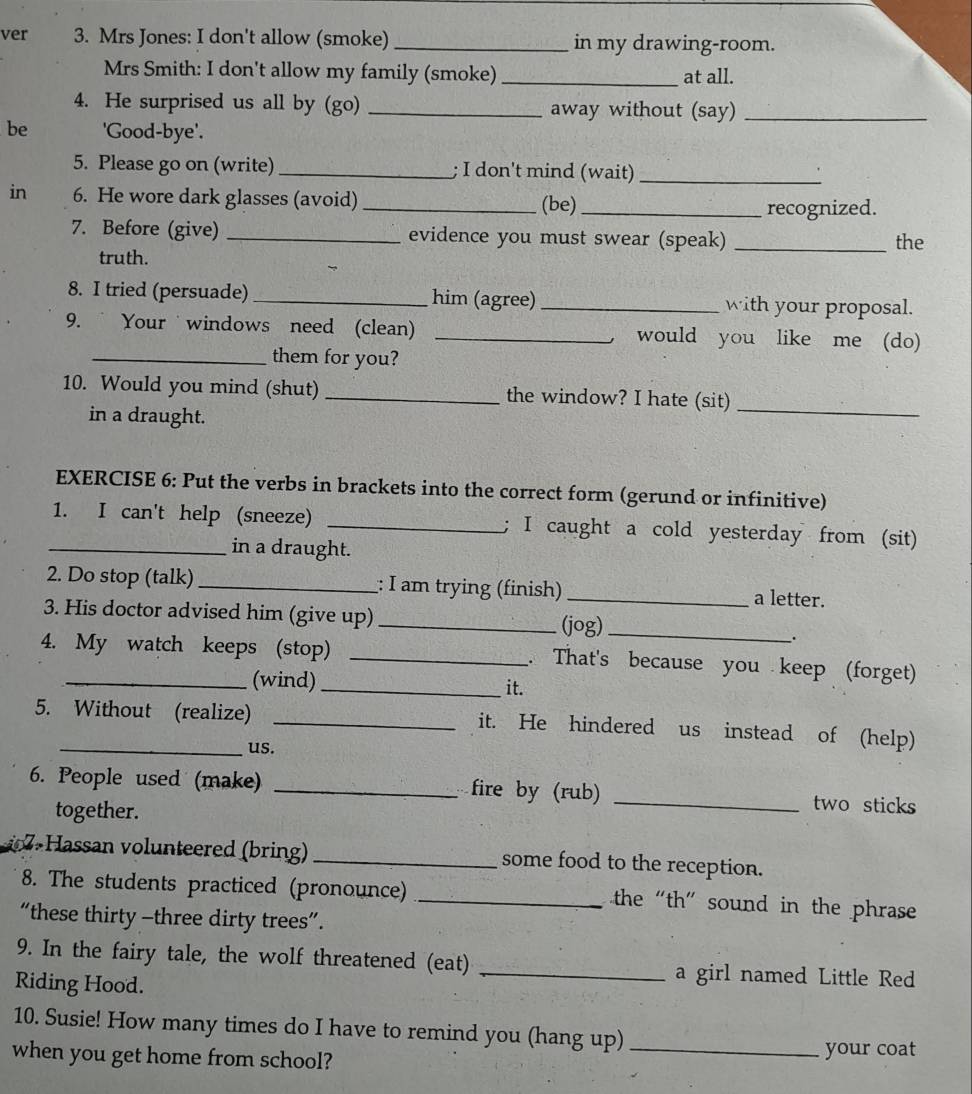 ver 3. Mrs Jones: I don't allow (smoke) _in my drawing-room. 
Mrs Smith: I don't allow my family (smoke)_ at all. 
4. He surprised us all by (go) _away without (say)_ 
be 'Good-bye'. 
5. Please go on (write)_ ; I don't mind (wait)_ 
in 6. He wore dark glasses (avoid) _(be)_ 
recognized. 
7. Before (give) _evidence you must swear (speak) _the 
truth. 
8. I tried (persuade) _him (agree) _with your proposal. 
9. Your windows need (clean) _would you like me (do) 
_them for you? 
10. Would you mind (shut) _the window? I hate (sit)_ 
in a draught. 
EXERCISE 6: Put the verbs in brackets into the correct form (gerund or infinitive) 
1. I can't help (sneeze) _; I caught a cold yesterday from (sit) 
_in a draught. 
2. Do stop (talk) _:: I am trying (finish) _a letter. 
3. His doctor advised him (give up) _(jog)_ 
. 
4. My watch keeps (stop) _. That's because you keep (forget) 
_(wind) _it. 
5. Without (realize) _it. He hindered us instead of (help) 
us. 
6. People used (make) _fire by (rub) _two sticks 
together. 
Hassan volunteered (bring) _some food to the reception. 
8. The students practiced (pronounce) _the “th” sound in the phrase 
“these thirty -three dirty trees”. 
9. In the fairy tale, the wolf threatened (eat) _a girl named Little Red 
Riding Hood. 
10. Susie! How many times do I have to remind you (hang up)_ 
when you get home from school? 
your coat