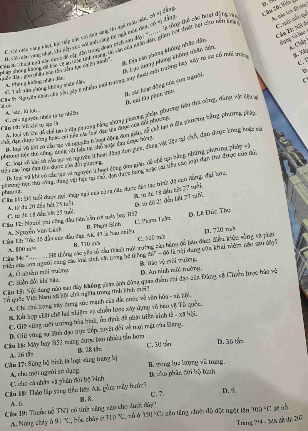 C. Có màu vàng nhạt, khí tiếp xúc với ánh sáng thì ngả màu nâu, có vị đẳng
Câu 20: Biên gi
A. các tọa độ trên
C. một mốc quả
Câu 21: Nội dự
B. Địa bản phòng không nhân dân
dựng và bảo
D. Có màu vàng nhạt, khi tiếp xúc với ánh sáng thì ngà màu đen, có vị đắng
*âu 8: Thuật ngữ nào được đề cập đến trong đoạn trích sau đây: “...... là tổng thể các hoạt động và
D. Lực lượng phòng không nhân dân.
A. Chấp 
pháp phòng không để bảo vệ an toàn tính mạng, tải sản của nhân dân, giảm bớt thiệt hại cho nền kính
B. Xây
duốc dân, góp phần bảo tồn tiểm lực chiến tranh''.
C. T
D.
Cầu 9: Nguyên nhân chủ yếu gây ô nhiễm môi trường, suy thoái môi trường hay xảy ra sự cố môi trườn
A. Phòng không nhân dân.
C
B. các hoạt động của con người.
C. Thế trận phòng không nhân dân.
D. núi lửa phun trào.
là do
A. bão, lũ lụt,…
A. loại vũ khí dễ chế tạo ở địa phương bằng những phương pháp, phương tiện thủ công, dùng vật liệu tạ
C. các nguyên nhân từ tự nhiên.
Câu 10: Vũ khí tự tạo là
chỗ, đạn dược hỏng hoặc cải tiến các loại đạn thu được của đối phương
B. loại vũ khí có cấu tạo và nguyên lí hoạt động đơn giản, dễ chế tạo ở địa phương bằng phương pháp
C. loại vũ khí có cấu tạo và nguyên lí hoạt động đơn giản, dùng vật liệu tại chỗ, đạn dược hỏng hoặc cải
phương tiện thủ công, dùng vật liệu tại chỗ hoặc đạn được hỏng.
D. loại vũ khí có cấu tạo và nguyên lí hoạt động đơn giản, dễ chế tạo bằng những phương pháp và
tiến các loại đạn thu được của đối phương.
phương tiện thủ công, dùng vật liệu tại chỗ, đạn dược hóng hoặc cải tiến các loại đạn thu được của đối
Câu 11: Độ tuổi được gọi nhập ngũ của công dân được đào tạo trình độ cao đẳng, đại học.
B. từ đủ 18 đến hết 27 tuổi.
phương.
A. từ đủ 20 đến hết 25 tuổi.
D. từ đủ 21 đến hết 27 tuổi.
C. từ đủ 18 đến hết 25 tuổi.
Câu 12: Người phi công đầu tiên bắn rơi máy bay B52
A. Nguyễn Văn Cảnh B. Phạm Bình C. Phạm Tuân D. Lê Đức Thọ
Câu 13: Tốc độ đầu của đầu đạn AK 47 là bao nhiêu
D. 720 m/s
A. 800 m/s B. 710 m/s C. 600 m/s
Câu 14: “.......... Hệ thống các yếu tố cấu thành môi trường cân bằng để bảo đảm điều kiện sống và phát
triển của con người cùng các loài sinh vật trong hệ thống do° *   đó là nội dung của khái niêm nào sau đây?
B. Bảo vệ môi trường.
A. Ô nhiễm môi trường.
C. Biến đổi khí hậu. D. An ninh môi trường.
Câu 15: Nội dung nào sau đây không phản ánh đúng quan điểm chỉ đạo của Đảng về Chiến lược bảo vệ
Tổ quốc Việt Nam xã hội chủ nghĩa trong tình hình mới?
A. Chi chú trọng xây dựng sức mạnh của đất nước về văn hóa - xã hội.
B. Kết hợp chặt chẽ hai nhiệm vụ chiến lược xây dựng và bảo vệ Tổ quốc.
C. Giữ vững môi trường hòa bình, ổn định để phát triển kinh tế - xã hội.
D. Giữ vững sự lãnh đạo trực tiếp, tuyệt đối về mọi mặt của Đảng.
Câu 16: Máy bay B52 mang được bao nhiêu tấn bom
A. 26 tấn B. 28 tấn C. 30 tấn D. 36 tấn
* Câu 17: Súng bộ binh là loại súng trang bị
B. trong lực lượng vũ trang.
A. cho một người sử dụng.
C. cho cá nhân và phân đội bộ binh. D. cho phân đội bộ binh
Câu 18: Tháo lắp súng tiểu liên AK gồm mấy bước?
C. 7. D. 9.
B. 8.
A. 6.
Câu 19: Thuốc nổ TNT có tính năng nào cho dưới đây?
A. Nóng chảy ở 91°C C, bốc cháy ở 310°C , nồ ở 350°C; nếu tăng nhiệt độ đột ngột lên 300°C sẽ nổ.
Trang 2/4 - Mã đề thi 202