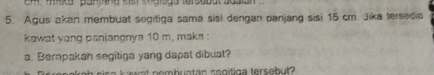 em. maka panjang sisr engitga tersebut adalan 
5. Agus akan membuat segitiga sama sisi dengan panjang sisi 15 cm. Jika tersedia 
kawat yang panjangnya 10 m, maka : 
a. Berapakan segitiga yang dapat dibuat? 
w n emb u tan s e g itig a terseb ut