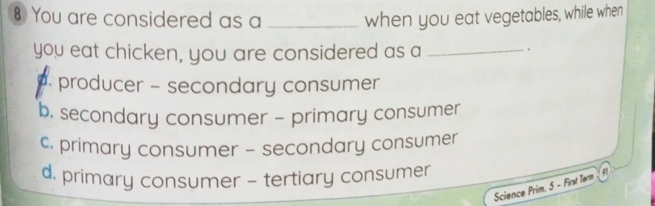 § You are considered as a _when you eat vegetables, while when
you eat chicken, you are considered as a_
producer - secondary consumer
b. secondary consumer - primary consumer
c. primary consumer - secondary consumer
d. primary consumer - tertiary consumer
Science Prim. 5 - First Term G1