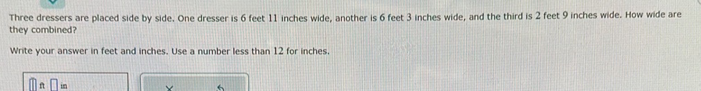 Three dressers are placed side by side. One dresser is 6 feet 11 inches wide, another is 6 feet 3 inches wide, and the third is 2 feet 9 inches wide. How wide are 
they combined? 
Write your answer in feet and inches. Use a number less than 12 for inches. 
in