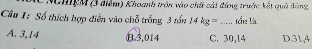 NGHIEM (3 điểm) Khoanh tròn vào chữ cái đứng trước kết quả đúng
Câu 1: Số thích hợp điền vào chỗ trống 3 tấn 14kg= _ ..... tấn là
A. 3,14
B. 3,014 C. 30,14 D. 31, 4