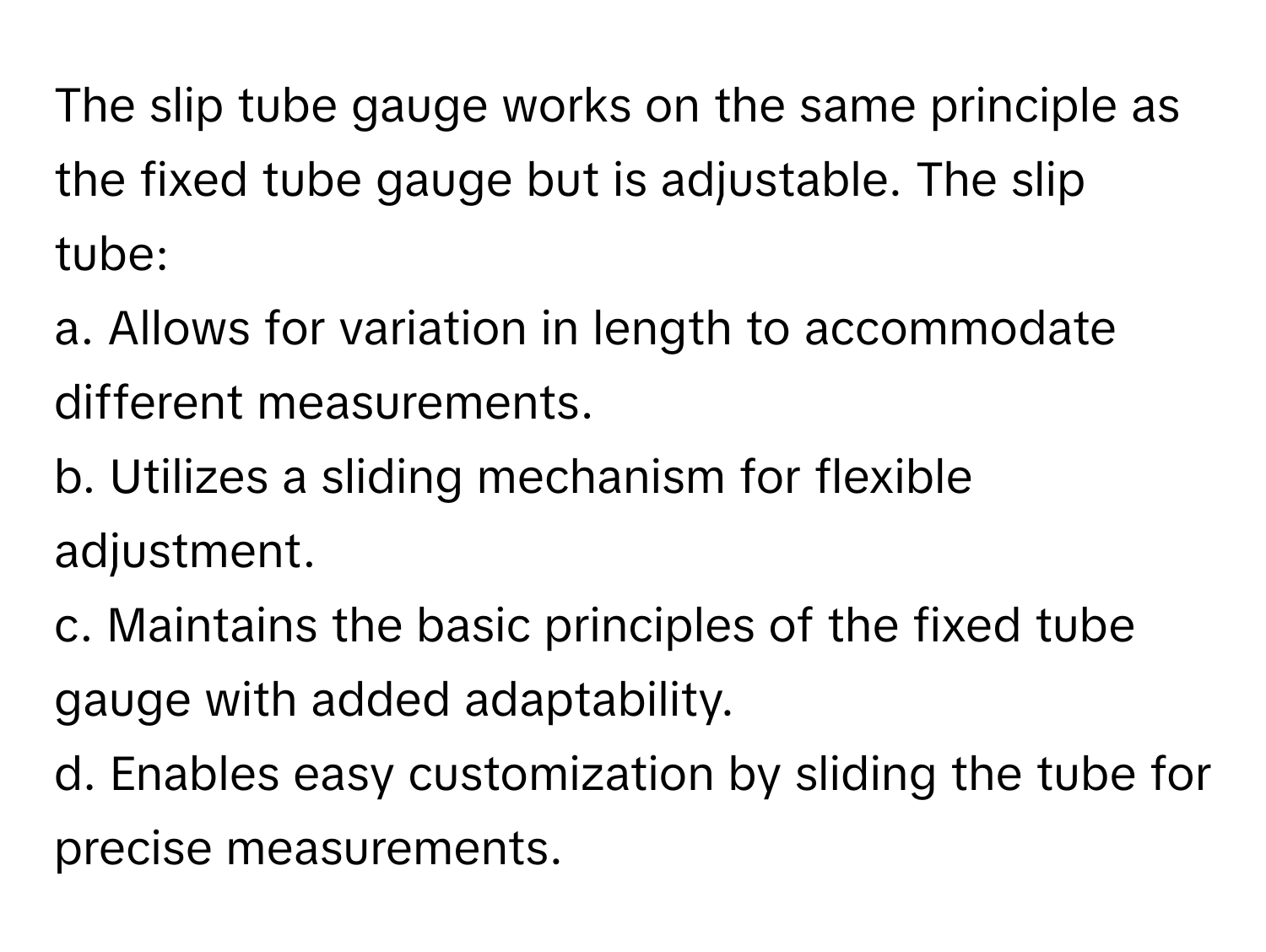 The slip tube gauge works on the same principle as the fixed tube gauge but is adjustable. The slip tube:

a. Allows for variation in length to accommodate different measurements.
b. Utilizes a sliding mechanism for flexible adjustment.
c. Maintains the basic principles of the fixed tube gauge with added adaptability.
d. Enables easy customization by sliding the tube for precise measurements.