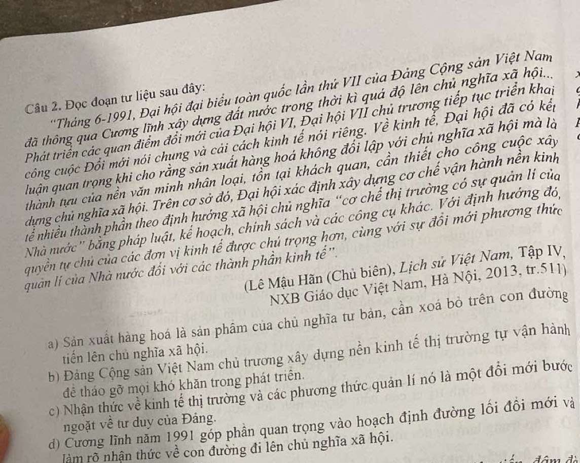 'Tháng 6-1991, Đại hội đại biểu toàn quốc lần thứ VII của Đảng Cộng sản Việt Nam
Câu 2. Đọc đoạn tư liệu sau đây:
đã thông qua Cương lĩnh xây dựng đất nước trong thời kì quá độ lên chủ nghĩa xã hội..
Phát triển các quan điểm đổi mới của Đại hội VI, Đại hội VII chủ trương tiếp tục triển khap
công cuộc Đổi mới nói chung và cải cách kinh tế nói riêng. Về kinh tể, Đại hội đã có kếp
luận quan trọng khi cho rằng sản xuất hàng hoá không đổi lập với chủ nghĩa xã hội mà là
thành tựu của nền văn minh nhân loại, tồn tại khách quan, cần thiết cho công cuộc xây
dựng chủ nghĩa xã hội. Trên cơ sở đó, Đại hội xác định xây dựng cơ chế vận hành nền kinh
Thể nhiều thành phần theo định hướng xã hội chủ nghĩa “cơ chế thị trường có sự quản lí của
Nhà nước'' bằng pháp luật, kế hoạch, chính sách và các công cụ khác. Với định hướng đó,
quyền tự chủ của các đơn vị kinh tế được chủ trọng hơn, cùng với sự đổi mới phương thức
(Lê Mậu Hãn (Chủ biên), Lịch sử Việt Nam, Tập IV,
quan lí của Nhà nước đối với các thành phần kinh tế ''.
NXB Giáo dục Việt Nam, Hà Nội, 2013, tr.511)
a) Sản xuất hàng hoá là sản phẩm của chủ nghĩa tư bản, cần xoá bỏ trên con đường
b) Đảng Cộng sản Việt Nam chủ trương xây dựng nền kinh tế thị trường tự vận hành
tiến lên chủ nghĩa xã hội.
để tháo gỡ mọi khó khăn trong phát triển.
c) Nhận thức về kinh tế thị trường và các phương thức quản lí nó là một đổi mới bước
ngoặt về tư duy của Đảng.
d) Cương lĩnh năm 1991 gốp phần quan trọng vào hoạch định đường lối đổi mới và
làm rõ nhận thức về con đường đi lên chủ nghĩa xã hội.