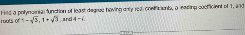 Find a polynomial function of least degree having only real coefficients, a leading coefficient of 1, and 
roots of 1-sqrt(3), 1+sqrt(3) , and 4-i.