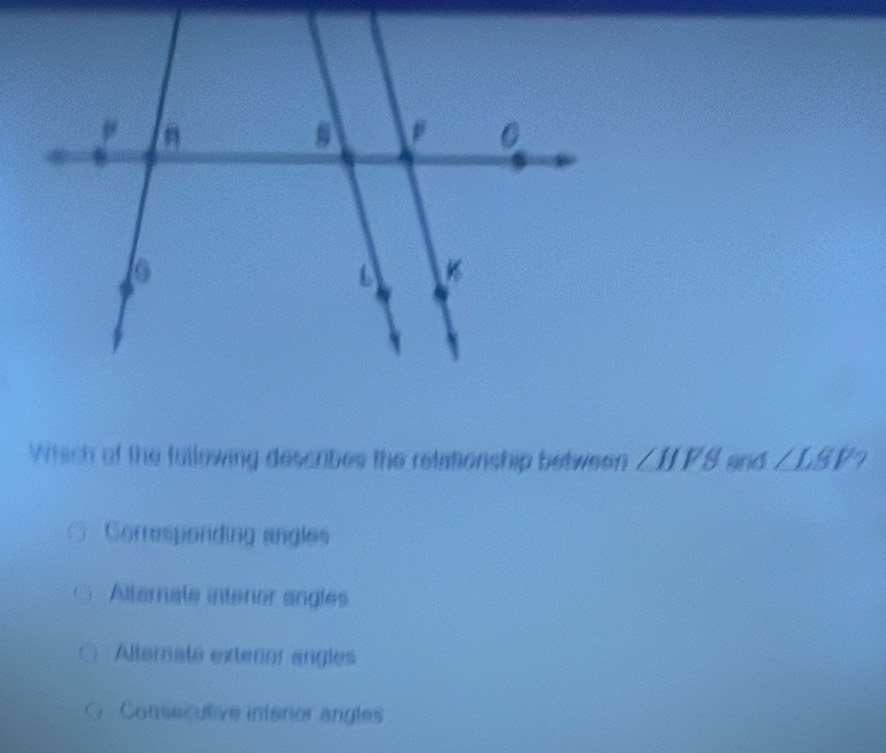 Which of the following describes the relationship between ∠ HFS and ∠ LBP?
Corresponding angles
Alternale interor angles
Alternate extenor angles
Consecutive intenor angles