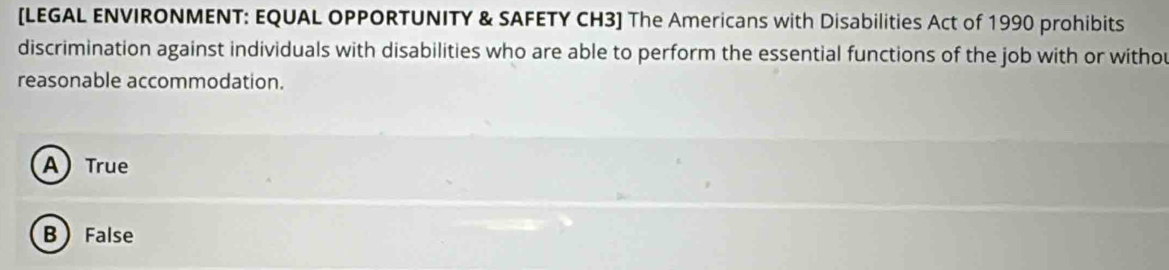 [LEGAL ENVIRONMENT: EQUAL OPPORTUNITY & SAFETY CH3] The Americans with Disabilities Act of 1990 prohibits
discrimination against individuals with disabilities who are able to perform the essential functions of the job with or withou
reasonable accommodation.
A) True
B False