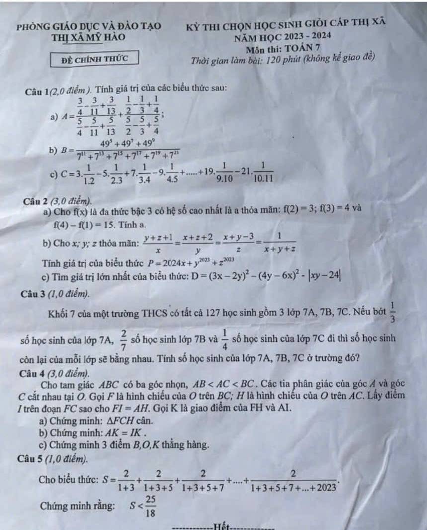 phònG GiáO DỤc và đảo tạo kỳ thI chọn học sinh giỏi cáp thị xã
thị Xã mỹ hào  NăM HỌC 2023 - 2024
Đề Chính thức Môn thi: TOÂN 7
Thời gian làm bài: 120 phút (không kể giao đề)
Câu 1(2,0 điểm ). Tính giá trị của các biểu thức sau:
a) A=frac  3/4 - 3/11 + 3/13  5/4 - 5/11 + 5/13 +frac  1/2 - 1/3 + 1/4  5/2 - 5/3 + 5/4 ;
b) B= (49^5+49^7+49^9)/7^(11)+7^(13)+7^(15)+7^(17)+7^(19)+7^(21) 
c) C=3. 1/1.2 -5. 1/2.3 +7. 1/3.4 -9. 1/4.5 +.....+19. 1/9.10 -21. 1/10.11 
Câu 2 (3,0diem).
a) Cho f(x) là đa thức bậc 3 có hệ số cao nhất là a thỏa mãn: f(2)=3;f(3)=4 và
f(4)-f(1)=15. Tính a.
b) Cho x; y; z thỏa mãn:  (y+z+1)/x = (x+z+2)/y = (x+y-3)/z = 1/x+y+z 
Tính giá trị của biểu thức P=2024x+y^(2023)+z^(2023)
c) Tìm giá trị lớn nhất của biểu thức: D=(3x-2y)^2-(4y-6x)^2-|xy-24|
Câu 3 (1,0 điểm).
Khối 7 của một trường THCS có tất cả 127 học sinh gồm 3 lớp 7A, 7B, 7C. Nếu bớt  1/3 
số học sinh của lớp 7A,  2/7  số học sinh lớp 7B và  1/4  số học sinh của lớp 7C đi thì số học sinh
còn lại của mỗi lớp sẽ bằng nhau. Tính số học sinh của lớp 7A, 7B, 7C ở trường đó?
Câu 4 (3,0 điểm).
Cho tam giác ABC có ba góc nhọn, AB . Các tia phân giác của góc Á và góc
C cắt nhau tại O. Gọi F là hình chiếu của O trên BC; H là hình chiếu của O trên AC. Lấy diểm
/trên đoạn FC sao cho FI=AH 7. Gọi K là giao điểm của FH và AI.
a) Chứng minh: △ FCH cân.
b) Chứng minh: AK=IK.
c) Chứng minh 3 điểm B,O,K thẳng hàng.
Câu 5 (1,0 điểm).
Cho biểu thức: S= 2/1+3 + 2/1+3+5 + 2/1+3+5+7 +...+ 2/1+3+5+7+...+2023 .
Chứng minh rằng: S
Hết