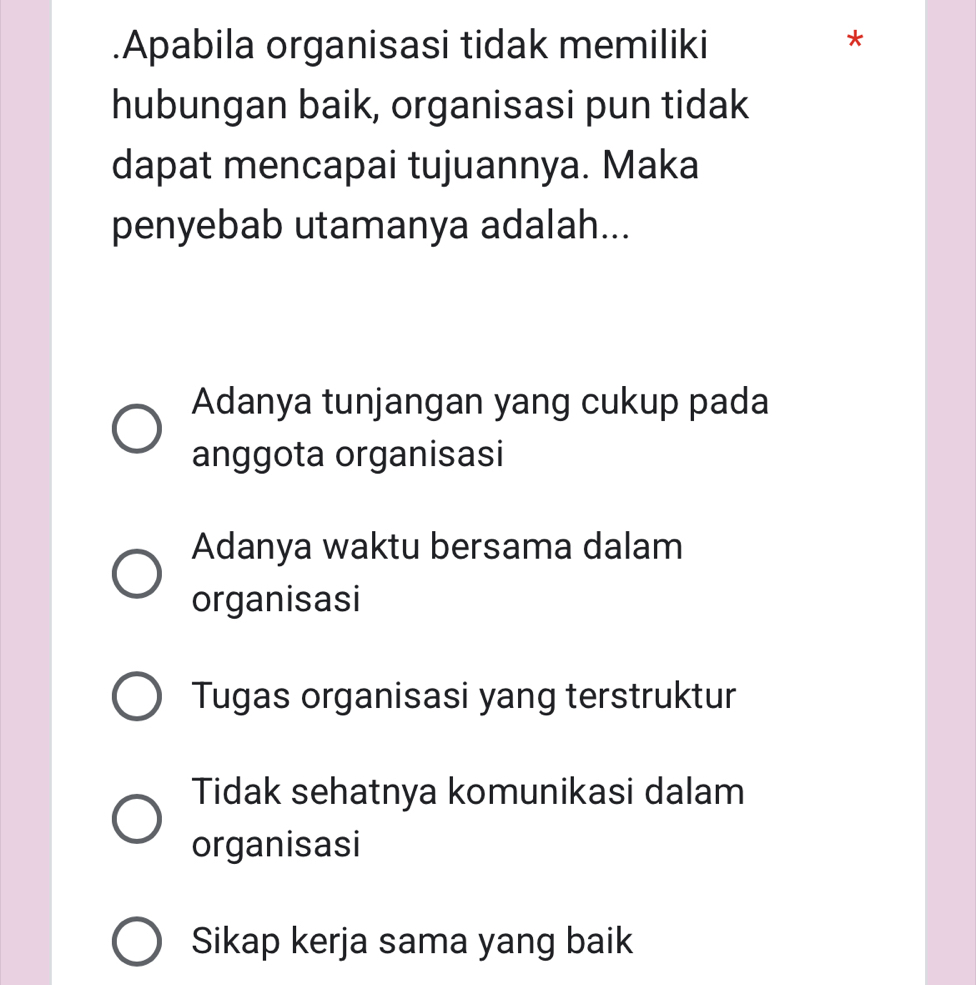 .Apabila organisasi tidak memiliki
*
hubungan baik, organisasi pun tidak
dapat mencapai tujuannya. Maka
penyebab utamanya adalah...
Adanya tunjangan yang cukup pada
anggota organisasi
Adanya waktu bersama dalam
organisasi
Tugas organisasi yang terstruktur
Tidak sehatnya komunikasi dalam
organisasi
Sikap kerja sama yang baik