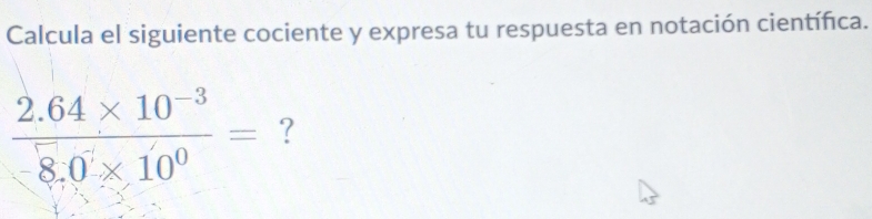 Calcula el siguiente cociente y expresa tu respuesta en notación científica.
 (2.64* 10^(-3))/8.0* 10^0 = ?