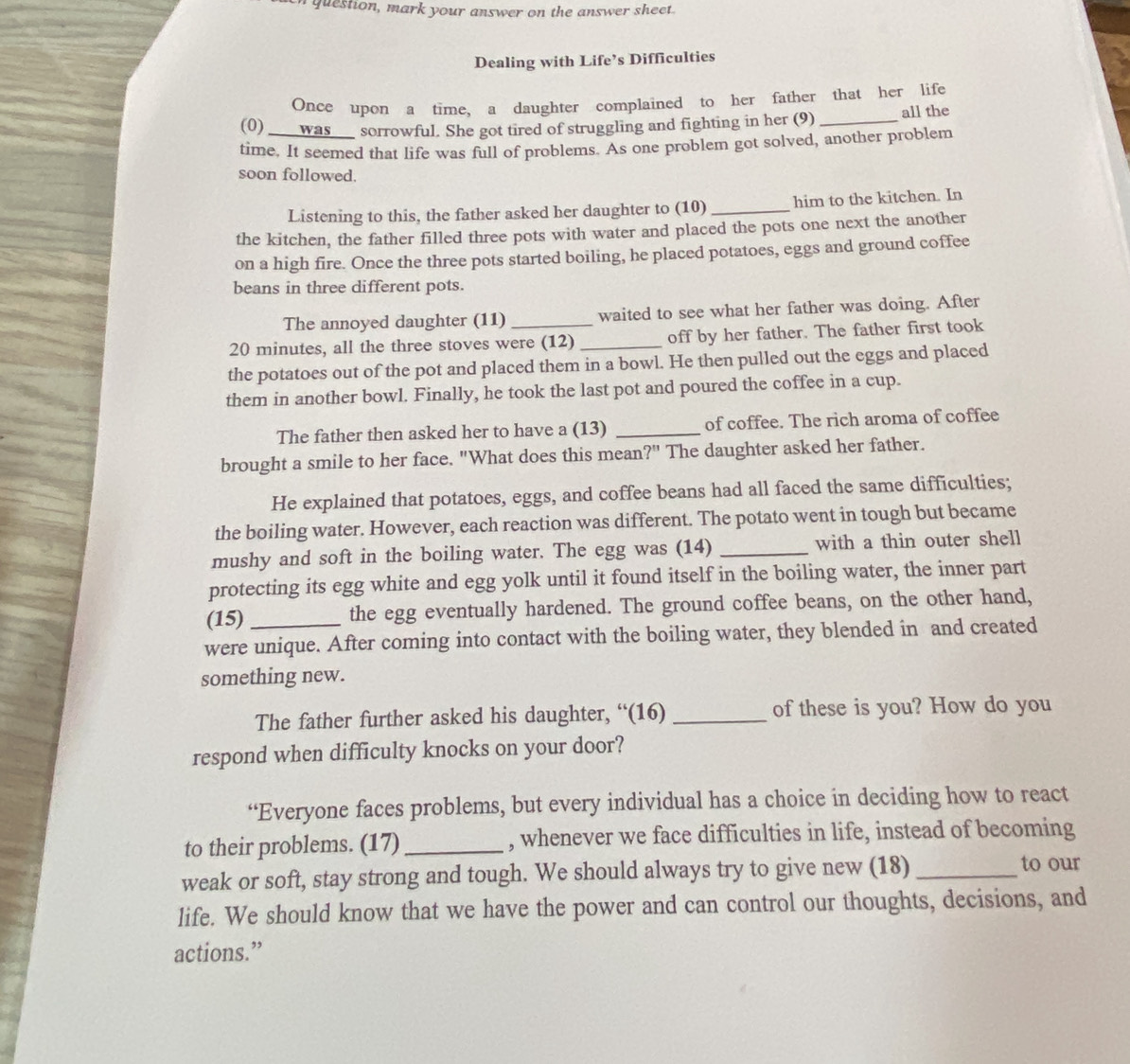 question, mark your answer on the answer sheet.
Dealing with Life’s Difficulties
Once upon a time, a daughter complained to her father that her life
(0) ____was___ sorrowful. She got tired of struggling and fighting in her (9) _all the
time. It seemed that life was full of problems. As one problem got solved, another problem
soon followed.
Listening to this, the father asked her daughter to (10)_ him to the kitchen. In
the kitchen, the father filled three pots with water and placed the pots one next the another
on a high fire. Once the three pots started boiling, he placed potatoes, eggs and ground coffee
beans in three different pots.
The annoyed daughter (11) _waited to see what her father was doing. After
20 minutes, all the three stoves were (12) _off by her father. The father first took
the potatoes out of the pot and placed them in a bowl. He then pulled out the eggs and placed
them in another bowl. Finally, he took the last pot and poured the coffee in a cup.
The father then asked her to have a (13) _of coffee. The rich aroma of coffee
brought a smile to her face. "What does this mean?" The daughter asked her father.
He explained that potatoes, eggs, and coffee beans had all faced the same difficulties;
the boiling water. However, each reaction was different. The potato went in tough but became
mushy and soft in the boiling water. The egg was (14) _with a thin outer shell
protecting its egg white and egg yolk until it found itself in the boiling water, the inner part
(15) the egg eventually hardened. The ground coffee beans, on the other hand,
were unique. After coming into contact with the boiling water, they blended in and created
something new.
The father further asked his daughter, “(16) _of these is you? How do you
respond when difficulty knocks on your door?
“Everyone faces problems, but every individual has a choice in deciding how to react
to their problems. (17) _, whenever we face difficulties in life, instead of becoming
weak or soft, stay strong and tough. We should always try to give new (18)_
to our
life. We should know that we have the power and can control our thoughts, decisions, and
actions.”